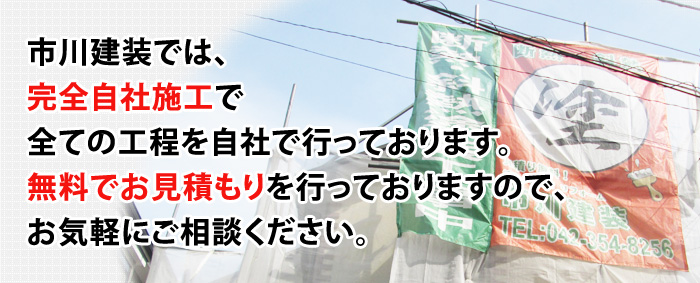 市川建装では、完全自社施工で全ての工程を自社で行っております。無料でお見積もりを行っておりますので、お気軽にご相談ください。